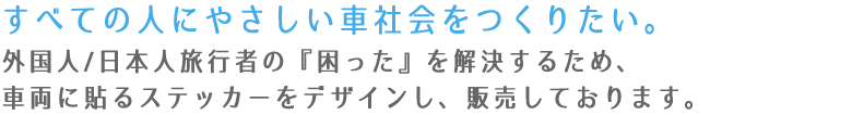 すべての人にやさしい車社会をつくりたい。外国人/日本人旅行者の『困った』を解決するため、車両に貼るステッカーをデザインし、販売しております。