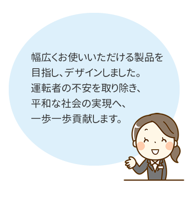 幅広くお使いいただける製品を目指し、デザインしました。運転者への不安を取り除き、平和な社会の実現へ、一歩一歩貢献します。